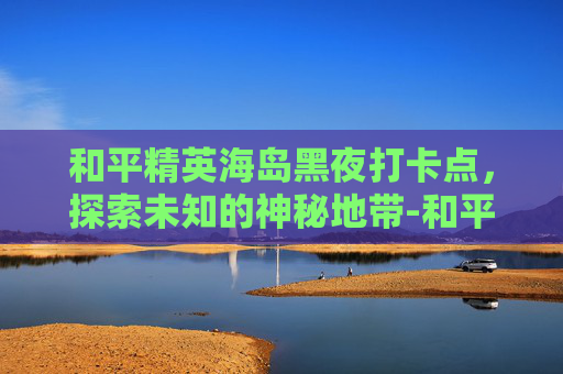 和平精英海岛黑夜打卡点，探索未知的神秘地带-和平精英海岛黑箱子位置必刷点