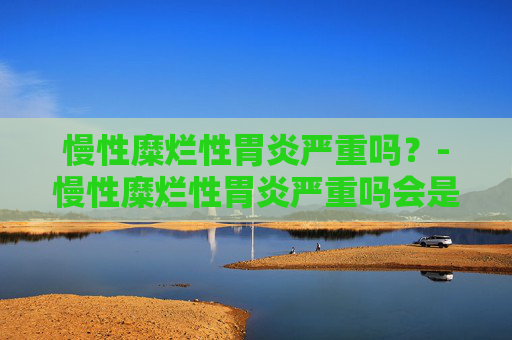 慢性糜烂性胃炎严重吗？-慢性糜烂性胃炎严重吗会是癌吗