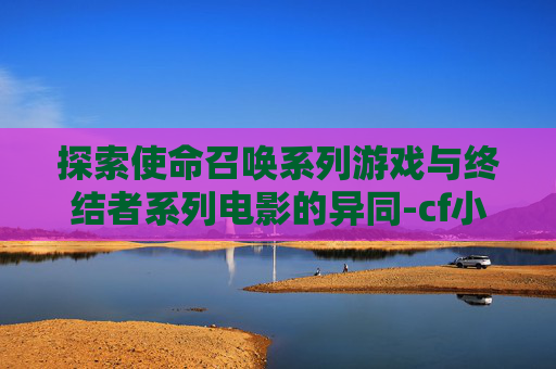 探索使命召唤系列游戏与终结者系列电影的异同-cf小黄人和终结者区别在哪
