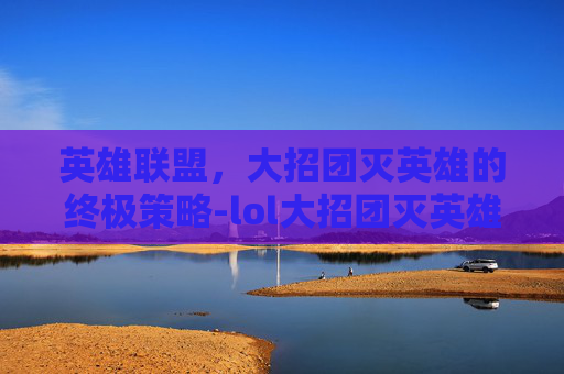 英雄联盟，大招团灭英雄的终极策略-lol大招团灭英雄有哪些
