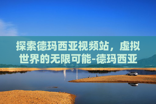 探索德玛西亚视频站，虚拟世界的无限可能-德玛西亚视频站关闭了吗