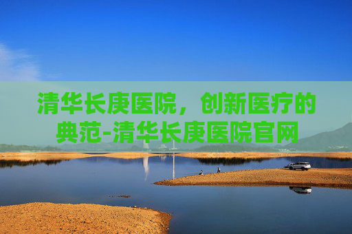 清华长庚医院，创新医疗的典范-清华长庚医院官网