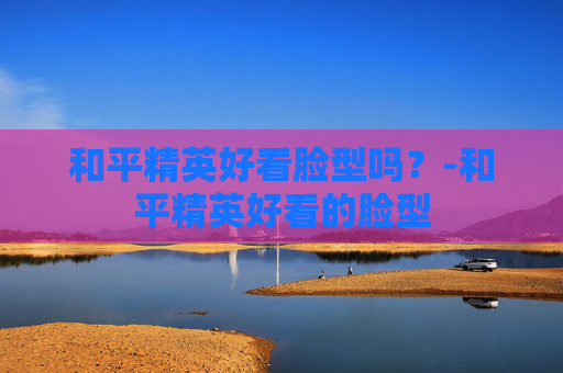 和平精英好看脸型吗？-和平精英好看的脸型