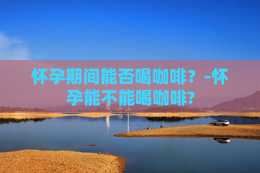怀孕期间能否喝咖啡？-怀孕能不能喝咖啡?