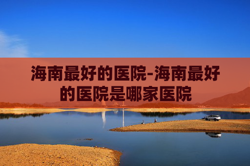 海南最好的医院-海南最好的医院是哪家医院