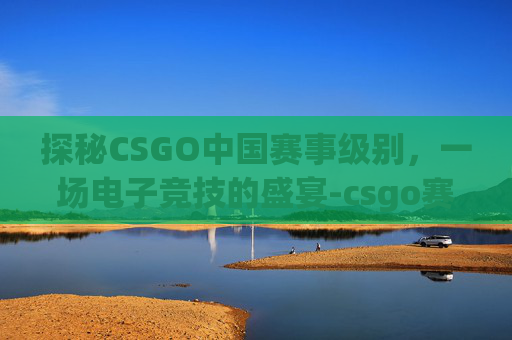 探秘CSGO中国赛事级别，一场电子竞技的盛宴-csgo赛事级别划分