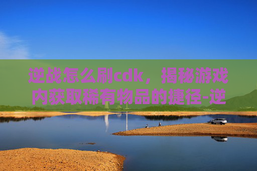 逆战怎么刷cdk，揭秘游戏内获取稀有物品的捷径-逆战怎么刷分更高