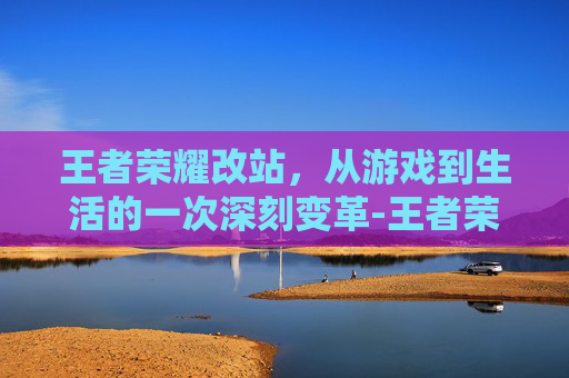 王者荣耀改站，从游戏到生活的一次深刻变革-王者荣耀改站区教程