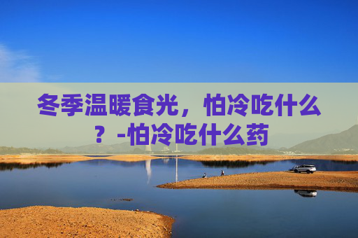 冬季温暖食光，怕冷吃什么？-怕冷吃什么药
