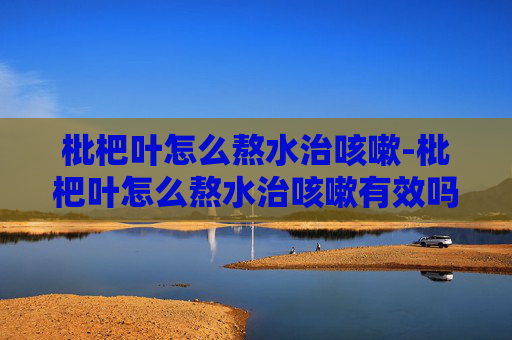 枇杷叶怎么熬水治咳嗽-枇杷叶怎么熬水治咳嗽有效吗