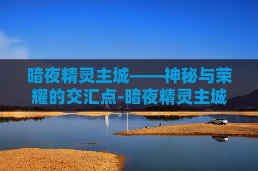 暗夜精灵主城——神秘与荣耀的交汇点-暗夜精灵主城怎么去