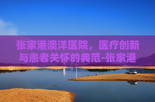 张家港澳洋医院，医疗创新与患者关怀的典范-张家港澳洋医院电话