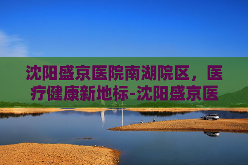 沈阳盛京医院南湖院区，医疗健康新地标-沈阳盛京医院南湖院区地址