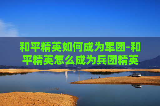 和平精英如何成为军团-和平精英怎么成为兵团精英