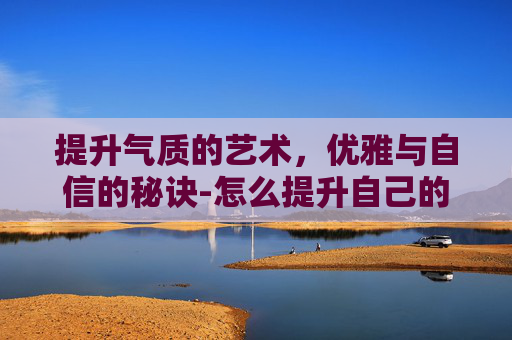 提升气质的艺术，优雅与自信的秘诀-怎么提升自己的气质和语言