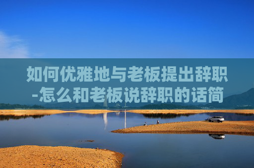 如何优雅地与老板提出辞职-怎么和老板说辞职的话简短