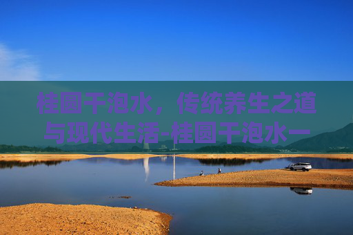 桂圆干泡水，传统养生之道与现代生活-桂圆干泡水一次放几个