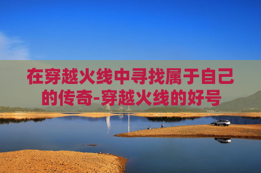 在穿越火线中寻找属于自己的传奇-穿越火线的好号