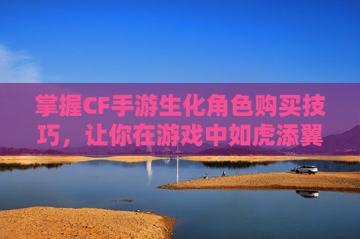 掌握CF手游生化角色购买技巧，让你在游戏中如虎添翼-cf手游怎么购买生化角色武器