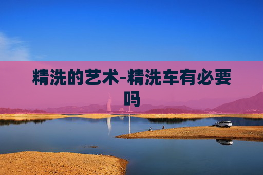 精洗的艺术-精洗车有必要吗 精洗的艺术-精洗车有必要吗