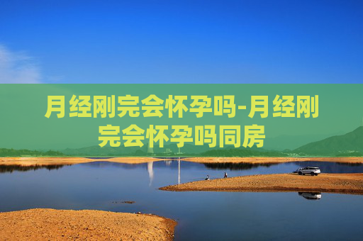 月经刚完会怀孕吗-月经刚完会怀孕吗同房 月经刚完会怀孕吗-月经刚完会怀孕吗同房