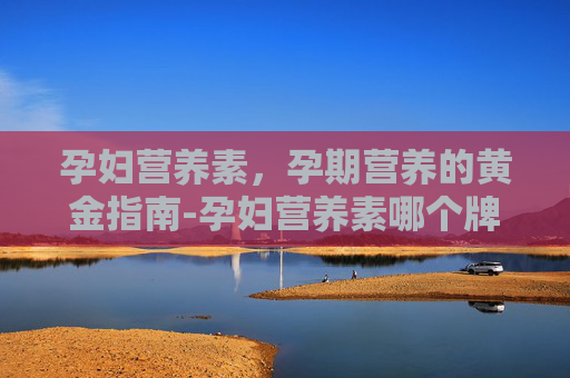 孕妇营养素,孕期营养的黄金指南-孕妇营养素哪个牌子好 孕妇营养素,孕期营养的黄金指南-孕妇营养素哪个牌子好