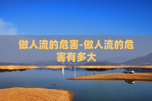 做人流的危害-做人流的危害有多大 做人流的危害-做人流的危害有多大