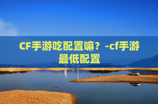 CF手游吃配置嘛?-cf手游最低配置 CF手游吃配置嘛?-cf手游最低配置