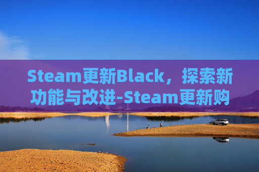 Steam更新Black,探索新功能与改进-Steam更新购物车出现问题 Steam更新Black,探索新功能与改进-Steam更新购物车出现问题