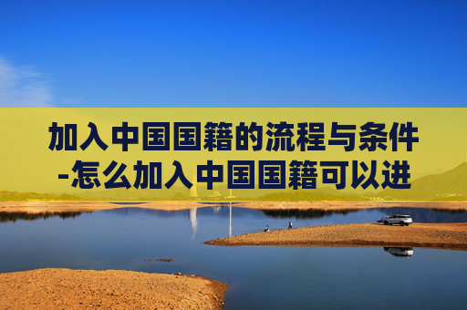 加入中国国籍的流程与条件-怎么加入中国国籍可以进入人大 加入中国国籍的流程与条件-怎么加入中国国籍可以进入人大