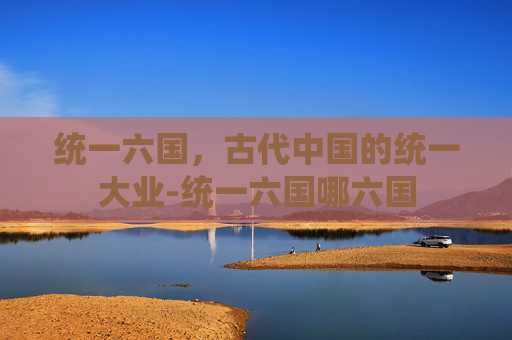统一六国,古代中国的统一大业-统一六国哪六国 统一六国,古代中国的统一大业-统一六国哪六国