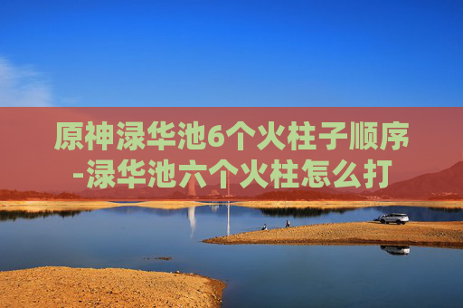 原神渌华池6个火柱子顺序-渌华池六个火柱怎么打 原神渌华池6个火柱子顺序-渌华池六个火柱怎么打