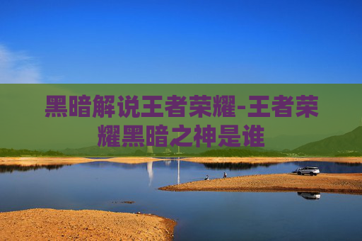 黑暗解说王者荣耀-王者荣耀黑暗之神是谁 黑暗解说王者荣耀-王者荣耀黑暗之神是谁