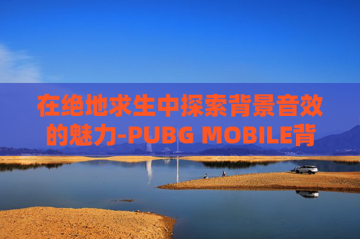 在绝地求生中探索背景音效的魅力-PUBG MOBILE背景音乐 在绝地求生中探索背景音效的魅力-PUBG MOBILE背景音乐