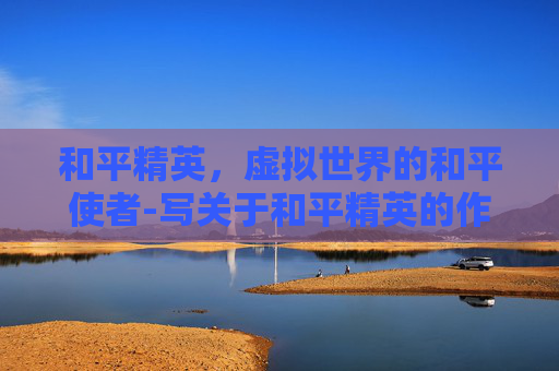 和平精英,虚拟世界的和平使者-写关于和平精英的作文400字 和平精英,虚拟世界的和平使者-写关于和平精英的作文400字