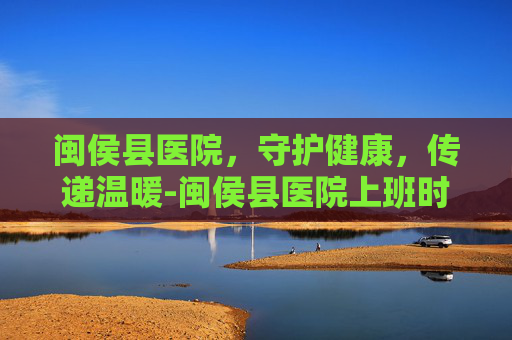 闽侯县医院,守护健康,传递温暖-闽侯县医院上班时间 闽侯县医院,守护健康,传递温暖-闽侯县医院上班时间