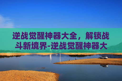 逆战觉醒神器大全,解锁战斗新境界-逆战觉醒神器大全最新 逆战觉醒神器大全,解锁战斗新境界-逆战觉醒神器大全最新