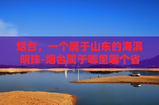 烟台,一个属于山东的海滨明珠-烟台属于哪里哪个省的 烟台,一个属于山东的海滨明珠-烟台属于哪里哪个省的
