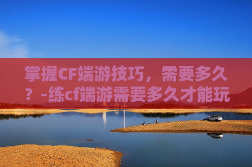 掌握CF端游技巧,需要多久?-练cf端游需要多久才能玩 掌握CF端游技巧,需要多久?-练cf端游需要多久才能玩