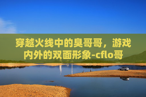 穿越火线中的臭哥哥，游戏内外的双面形象-cflo哥