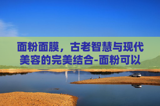 面粉面膜,古老智慧与现代美容的完美结合-面粉可以做面膜吗有什么好处 面粉面膜,古老智慧与现代美容的完美结合-面粉可以做面膜吗有什么好处