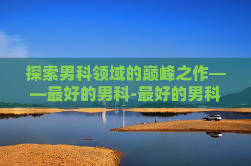 探索男科领域的巅峰之作——最好的男科-最好的男科医院排名 探索男科领域的巅峰之作——最好的男科-最好的男科医院排名