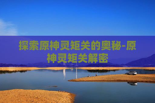 探索原神灵矩关的奥秘-原神灵矩关解密