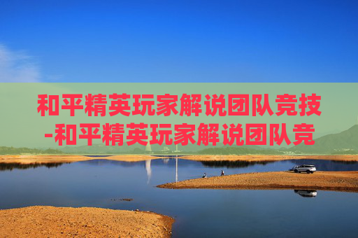 和平精英玩家解说团队竞技-和平精英玩家解说团队竞技怎么解锁