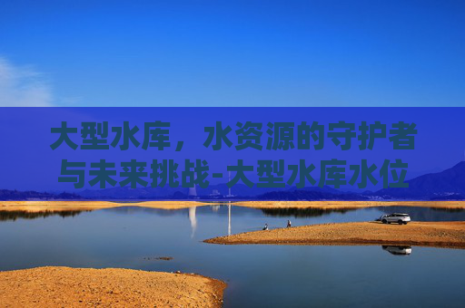 大型水库，水资源的守护者与未来挑战-大型水库水位查询