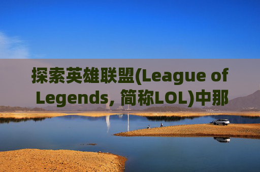 探索英雄联盟(League of Legends, 简称LOL)中那些令人心动的技能-英雄联盟最强的技能