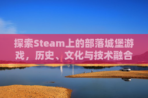 探索Steam上的部落城堡游戏，历史、文化与技术融合的沉浸式体验-部落城堡免费观看