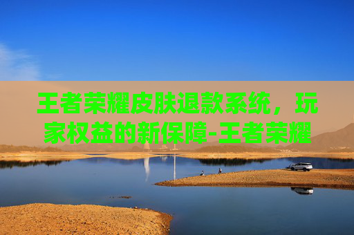 王者荣耀皮肤退款系统，玩家权益的新保障-王者荣耀皮肤退款系统在哪