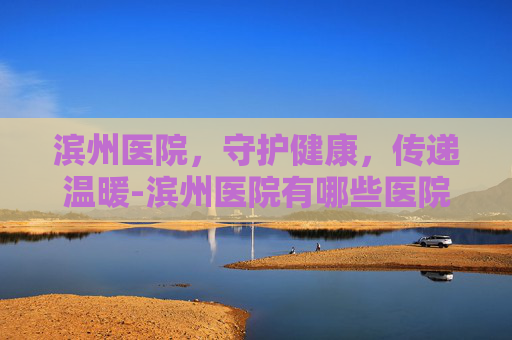 滨州医院，守护健康，传递温暖-滨州医院有哪些医院