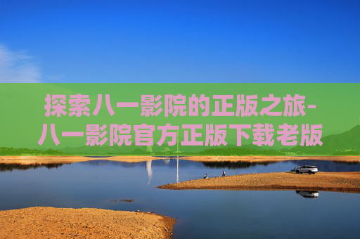 探索八一影院的正版之旅-八一影院官方正版下载老版本